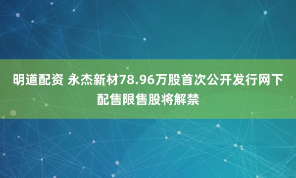 明道配资 永杰新材78.96万股首次公开发行网下配售限售股将解禁
