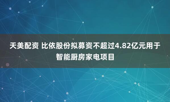 天美配资 比依股份拟募资不超过4.82亿元用于智能厨房家电项目