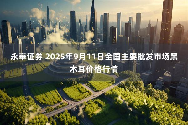 永崋证券 2025年9月11日全国主要批发市场黑木耳价格行情