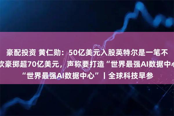 豪配投资 黄仁勋：50亿美元入股英特尔是一笔不可思议的投资；微软豪掷超70亿美元，声称要打造“世界最强AI数据中心”丨全球科技早参