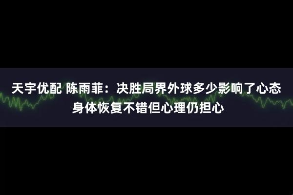 天宇优配 陈雨菲：决胜局界外球多少影响了心态 身体恢复不错但心理仍担心