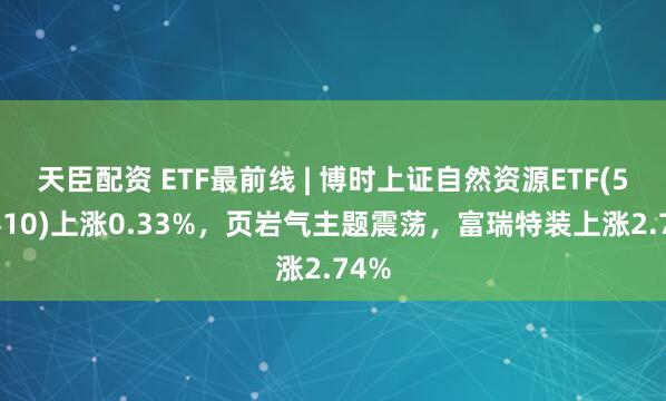 天臣配资 ETF最前线 | 博时上证自然资源ETF(510410)上涨0.33%，页岩气主题震荡，富瑞特装上涨2.74%