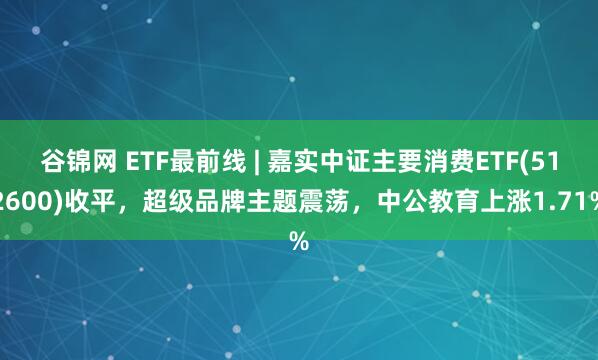 谷锦网 ETF最前线 | 嘉实中证主要消费ETF(512600)收平，超级品牌主题震荡，中公教育上涨1.71%