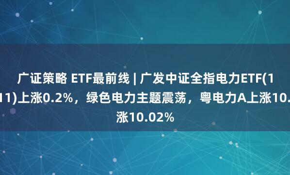 广证策略 ETF最前线 | 广发中证全指电力ETF(159611)上涨0.2%，绿色电力主题震荡，粤电力A上涨10.02%