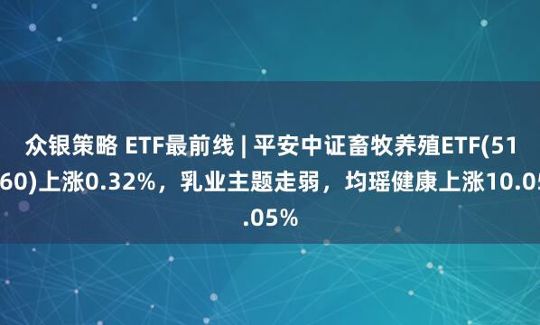 众银策略 ETF最前线 | 平安中证畜牧养殖ETF(516760)上涨0.32%，乳业主题走弱，均瑶健康上涨10.05%