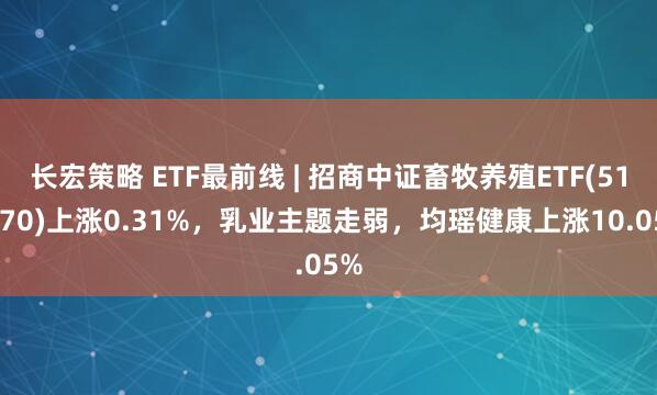 长宏策略 ETF最前线 | 招商中证畜牧养殖ETF(516670)上涨0.31%，乳业主题走弱，均瑶健康上涨10.05%