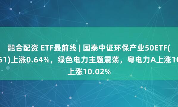 融合配资 ETF最前线 | 国泰中证环保产业50ETF(159861)上涨0.64%，绿色电力主题震荡，粤电力A上涨10.02%