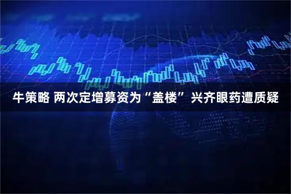 牛策略 两次定增募资为“盖楼” 兴齐眼药遭质疑