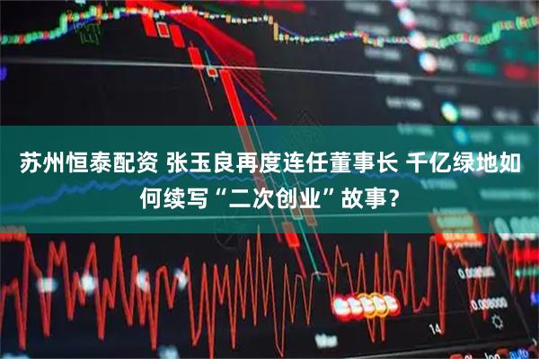 苏州恒泰配资 张玉良再度连任董事长 千亿绿地如何续写“二次创业”故事？