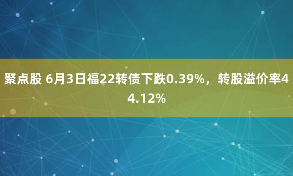 聚点股 6月3日福22转债下跌0.39%，转股溢价率44.12%