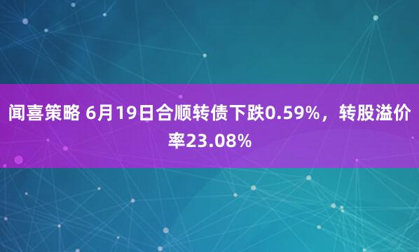 闻喜策略 6月19日合顺转债下跌0.59%，转股溢价率23.08%