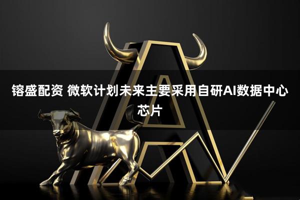 镕盛配资 微软计划未来主要采用自研AI数据中心芯片