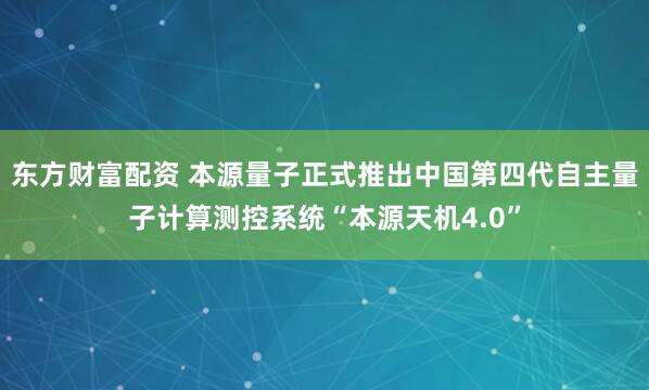 东方财富配资 本源量子正式推出中国第四代自主量子计算测控系统“本源天机4.0”