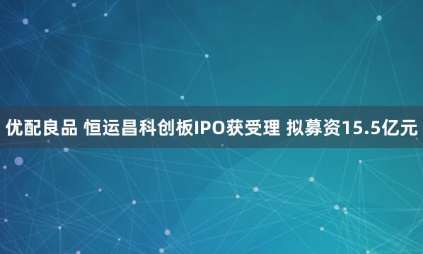 优配良品 恒运昌科创板IPO获受理 拟募资15.5亿元