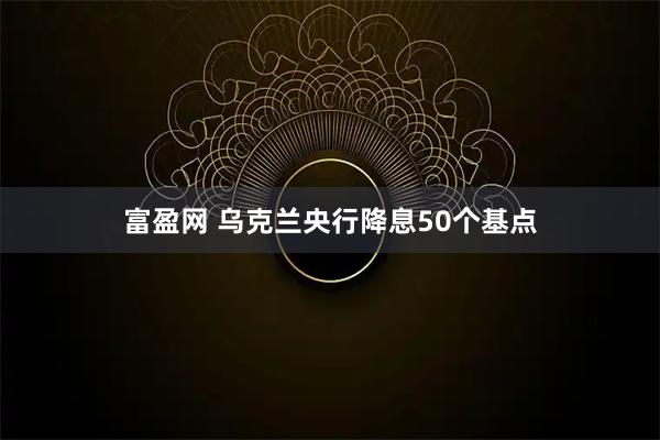 富盈网 乌克兰央行降息50个基点