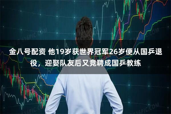 金八号配资 他19岁获世界冠军26岁便从国乒退役，迎娶队友后又竞聘成国乒教练