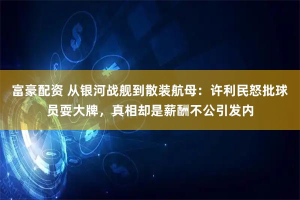 富豪配资 从银河战舰到散装航母：许利民怒批球员耍大牌，真相却是薪酬不公引发内