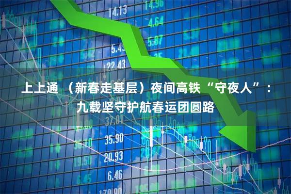 上上通 （新春走基层）夜间高铁 “守夜人” ：九载坚守护航春运团圆路