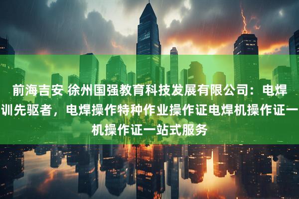 前海吉安 徐州国强教育科技发展有限公司：电焊操作证培训先驱者，电焊操作特种作业操作证电焊机操作证一站式服务