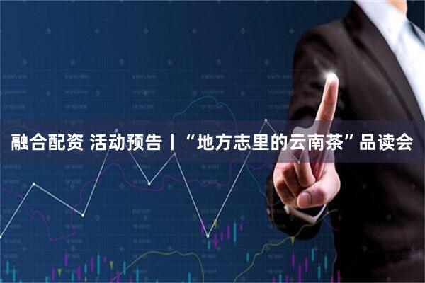 融合配资 活动预告丨“地方志里的云南茶”品读会