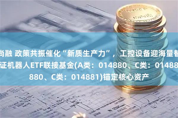 尚融 政策共振催化“新质生产力”，工控设备迎海量替换周期！天弘中证机器人ETF联接基金(A类：014880、C类：014881)锚定核心资产