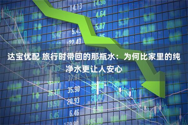 达宝优配 旅行时带回的那瓶水：为何比家里的纯净水更让人安心