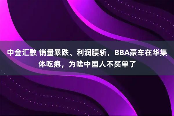 中金汇融 销量暴跌、利润腰斩，BBA豪车在华集体吃瘪，为啥中国人不买单了