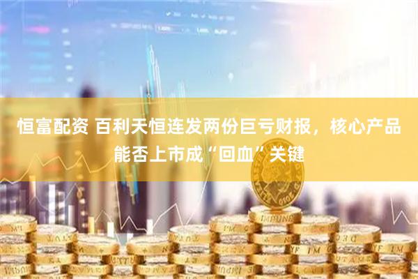 恒富配资 百利天恒连发两份巨亏财报，核心产品能否上市成“回血”关键