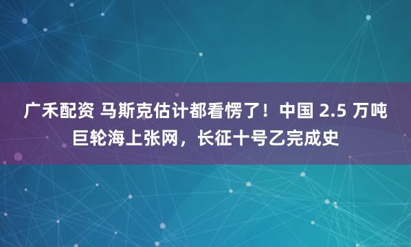 广禾配资 马斯克估计都看愣了！中国 2.5 万吨巨轮海上张网，长征十号乙完成史